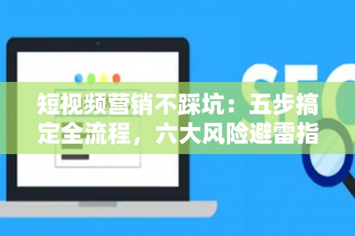 短视频营销不踩坑：五步搞定全流程，六大风险避雷指南