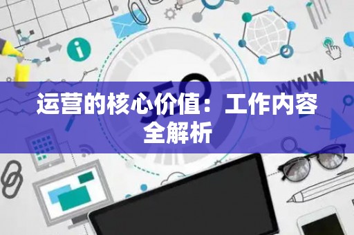 运营的核心价值：工作内容全解析